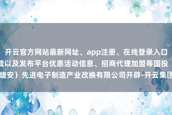 开云官方网站最新网址、app注册、在线登录入口、手机网页版、客户端下载以及发布平台优惠活动信息、招商代理加盟等国投（雄安）先进电子制造产业改换有限公司开辟-开云集团「中国」Kaiyun·官方网站