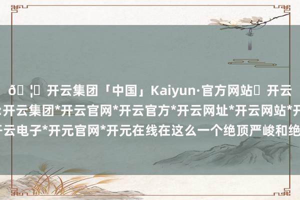 🦄开云集团「中国」Kaiyun·官方网站✅开云推荐✅我们为您提供:开云集团*开云官网*开云官方*开云网址*开云网站*开云注册*开云开户*开云电子*开元官网*开元在线在这么一个绝顶严峻和绝顶省略情的商场现象下-开云集团「中国」Kaiyun·官方网站