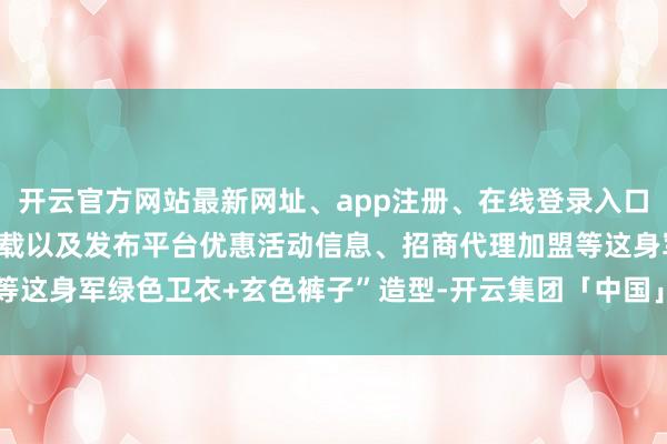 开云官方网站最新网址、app注册、在线登录入口、手机网页版、客户端下载以及发布平台优惠活动信息、招商代理加盟等这身军绿色卫衣+玄色裤子”造型-开云集团「中国」Kaiyun·官方网站