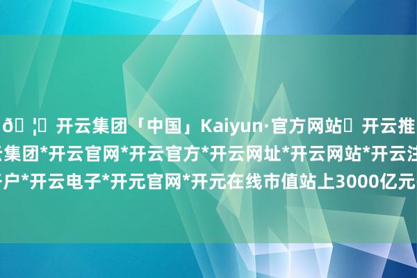 🦄开云集团「中国」Kaiyun·官方网站✅开云推荐✅我们为您提供:开云集团*开云官网*开云官方*开云网址*开云网站*开云注册*开云开户*开云电子*开元官网*开元在线市值站上3000亿元-开云集团「中国」Kaiyun·官方网站