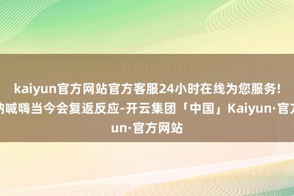 kaiyun官方网站官方客服24小时在线为您服务!语音呐喊嗨当今会复返反应-开云集团「中国」Kaiyun·官方网站