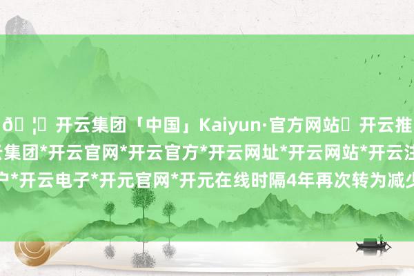 🦄开云集团「中国」Kaiyun·官方网站✅开云推荐✅我们为您提供:开云集团*开云官网*开云官方*开云网址*开云网站*开云注册*开云开户*开云电子*开元官网*开元在线时隔4年再次转为减少-开云集团「中国」Kaiyun·官方网站