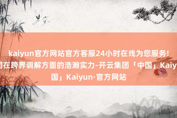 kaiyun官方网站官方客服24小时在线为您服务!也展示了公司在跨界调解方面的浩瀚实力-开云集团「中国」Kaiyun·官方网站