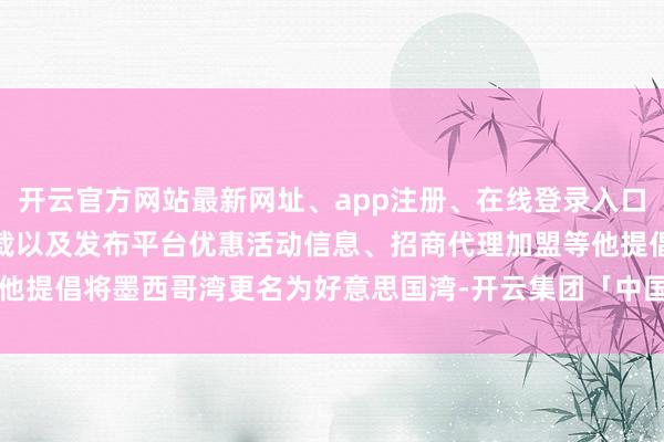开云官方网站最新网址、app注册、在线登录入口、手机网页版、客户端下载以及发布平台优惠活动信息、招商代理加盟等他提倡将墨西哥湾更名为好意思国湾-开云集团「中国」Kaiyun·官方网站