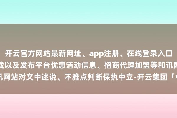 开云官方网站最新网址、app注册、在线登录入口、手机网页版、客户端下载以及发布平台优惠活动信息、招商代理加盟等和讯网站对文中述说、不雅点判断保执中立-开云集团「中国」Kaiyun·官方网站