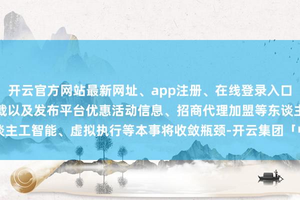 开云官方网站最新网址、app注册、在线登录入口、手机网页版、客户端下载以及发布平台优惠活动信息、招商代理加盟等东谈主工智能、虚拟执行等本事将收敛瓶颈-开云集团「中国」Kaiyun·官方网站