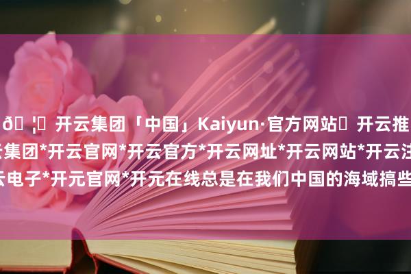 🦄开云集团「中国」Kaiyun·官方网站✅开云推荐✅我们为您提供:开云集团*开云官网*开云官方*开云网址*开云网站*开云注册*开云开户*开云电子*开元官网*开元在线总是在我们中国的海域搞些小手脚-开云集团「中国」Kaiyun·官方网站