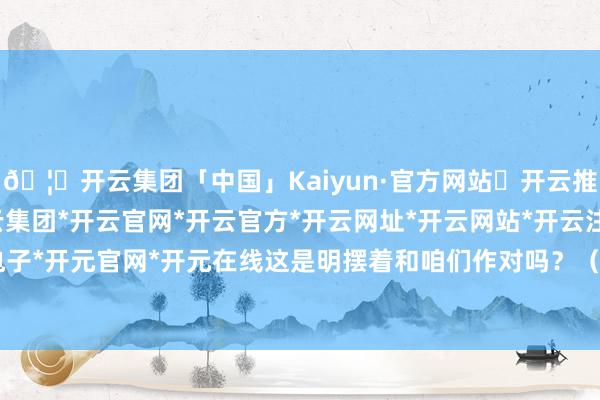 🦄开云集团「中国」Kaiyun·官方网站✅开云推荐✅我们为您提供:开云集团*开云官网*开云官方*开云网址*开云网站*开云注册*开云开户*开云电子*开元官网*开元在线这是明摆着和咱们作对吗？（英伟达）12月初-开云集团「中国」Kaiyun·官方网站