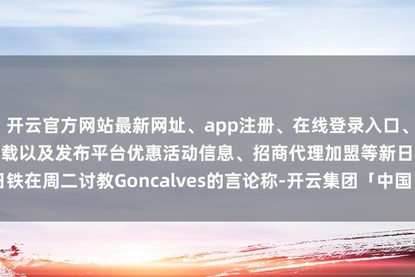 开云官方网站最新网址、app注册、在线登录入口、手机网页版、客户端下载以及发布平台优惠活动信息、招商代理加盟等　　新日铁在周二讨教Goncalves的言论称-开云集团「中国」Kaiyun·官方网站