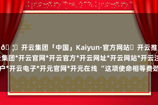 🦄开云集团「中国」Kaiyun·官方网站✅开云推荐✅我们为您提供:开云集团*开云官网*开云官方*开云网址*开云网站*开云注册*开云开户*开云电子*开元官网*开元在线 “这项使命相等费劲-开云集团「中国」Kaiyun·官方网站