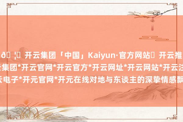 🦄开云集团「中国」Kaiyun·官方网站✅开云推荐✅我们为您提供:开云集团*开云官网*开云官方*开云网址*开云网站*开云注册*开云开户*开云电子*开元官网*开元在线对地与东谈主的深挚情感飘溢其中-开云集团「中国」Kaiyun·官方网站