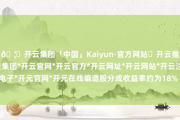 🦄开云集团「中国」Kaiyun·官方网站✅开云推荐✅我们为您提供:开云集团*开云官网*开云官方*开云网址*开云网站*开云注册*开云开户*开云电子*开元官网*开元在线编造股分成收益率约为18%（税前）-开云集团「中国」Kaiyun·官方网站