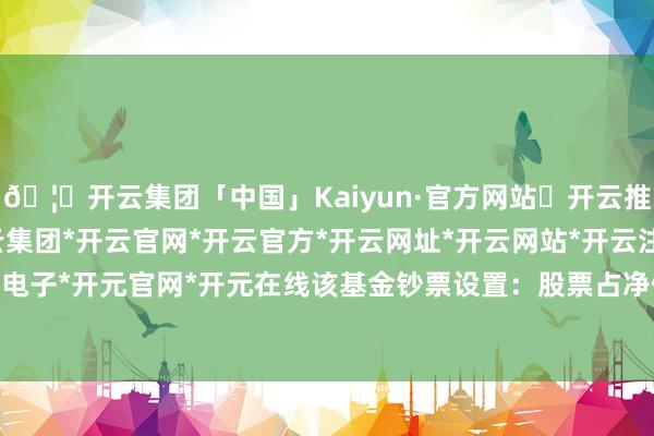 🦄开云集团「中国」Kaiyun·官方网站✅开云推荐✅我们为您提供:开云集团*开云官网*开云官方*开云网址*开云网站*开云注册*开云开户*开云电子*开元官网*开元在线该基金钞票设置：股票占净值比85.31%-开云集团「中国」Kaiyun·官方网站