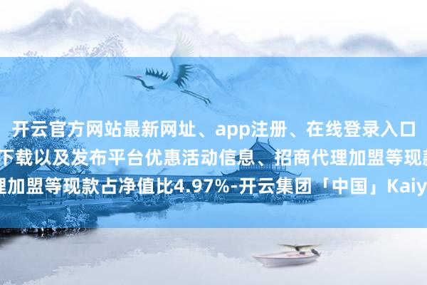 开云官方网站最新网址、app注册、在线登录入口、手机网页版、客户端下载以及发布平台优惠活动信息、招商代理加盟等现款占净值比4.97%-开云集团「中国」Kaiyun·官方网站