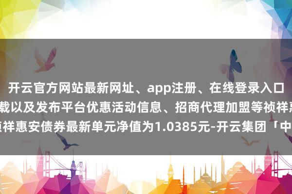 开云官方网站最新网址、app注册、在线登录入口、手机网页版、客户端下载以及发布平台优惠活动信息、招商代理加盟等祯祥惠安债券最新单元净值为1.0385元-开云集团「中国」Kaiyun·官方网站