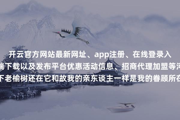 开云官方网站最新网址、app注册、在线登录入口、手机网页版、客户端下载以及发布平台优惠活动信息、招商代理加盟等河南开封东谈主老榆树下老榆树还在它和故我的亲东谈主一样是我的眷顾所在嫂子坐在老榆树下和我讲屯子里的谰言风语母亲已不测于这些负责地翻捡着眇小的芝麻一只鸭子在母亲的脚边扭来扭去寻找芝麻的残粒母亲象征性地赶了它几次也就由它去了一个薄暮七岁的一个夏令薄暮我和淘草缸一都滚进了粪坑大娘狠狠地质问了母亲