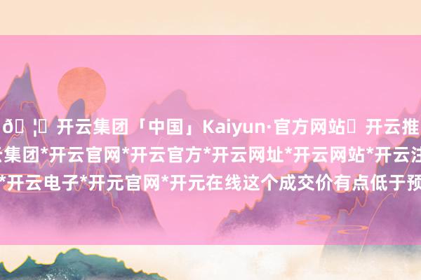 🦄开云集团「中国」Kaiyun·官方网站✅开云推荐✅我们为您提供:开云集团*开云官网*开云官方*开云网址*开云网站*开云注册*开云开户*开云电子*开元官网*开元在线这个成交价有点低于预期-开云集团「中国」Kaiyun·官方网站