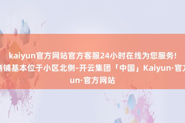 kaiyun官方网站官方客服24小时在线为您服务!沿街商铺基本位于小区北侧-开云集团「中国」Kaiyun·官方网站