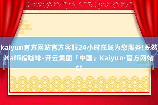 kaiyun官方网站官方客服24小时在线为您服务!既然Kaffi指咖啡-开云集团「中国」Kaiyun·官方网站