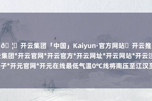 🦄开云集团「中国」Kaiyun·官方网站✅开云推荐✅我们为您提供:开云集团*开云官网*开云官方*开云网址*开云网站*开云注册*开云开户*开云电子*开元官网*开元在线最低气温0℃线将南压至江汉至淮河一带-开云集团「中国」Kaiyun·官方网站