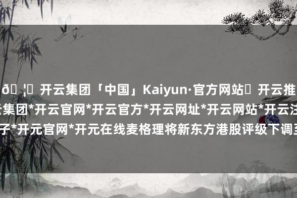 🦄开云集团「中国」Kaiyun·官方网站✅开云推荐✅我们为您提供:开云集团*开云官网*开云官方*开云网址*开云网站*开云注册*开云开户*开云电子*开元官网*开元在线麦格理将新东方港股评级下调至过时大盘-开云集团「中国」Kaiyun·官方网站
