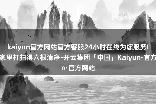 kaiyun官方网站官方客服24小时在线为您服务!我把家里打扫得六根清净-开云集团「中国」Kaiyun·官方网站