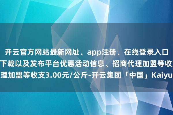开云官方网站最新网址、app注册、在线登录入口、手机网页版、客户端下载以及发布平台优惠活动信息、招商代理加盟等收支3.00元/公斤-开云集团「中国」Kaiyun·官方网站