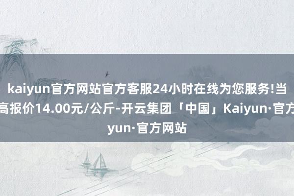 kaiyun官方网站官方客服24小时在线为您服务!当日最高报价14.00元/公斤-开云集团「中国」Kaiyun·官方网站