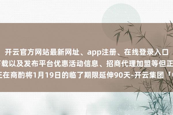 开云官方网站最新网址、app注册、在线登录入口、手机网页版、客户端下载以及发布平台优惠活动信息、招商代理加盟等但正在商酌将1月19日的临了期限延伸90天-开云集团「中国」Kaiyun·官方网站