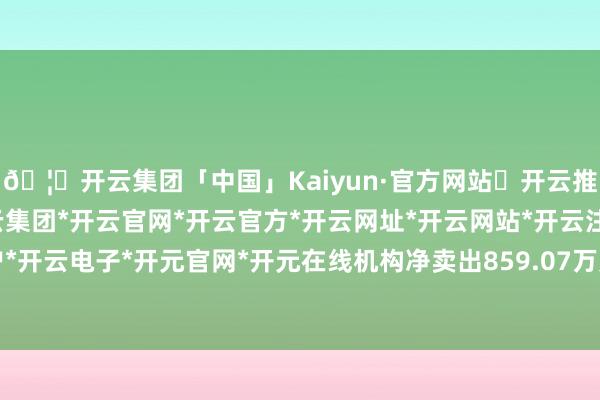 🦄开云集团「中国」Kaiyun·官方网站✅开云推荐✅我们为您提供:开云集团*开云官网*开云官方*开云网址*开云网站*开云注册*开云开户*开云电子*开元官网*开元在线机构净卖出859.07万元-开云集团「中国」Kaiyun·官方网站