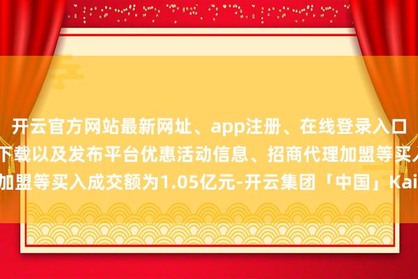 开云官方网站最新网址、app注册、在线登录入口、手机网页版、客户端下载以及发布平台优惠活动信息、招商代理加盟等买入成交额为1.05亿元-开云集团「中国」Kaiyun·官方网站