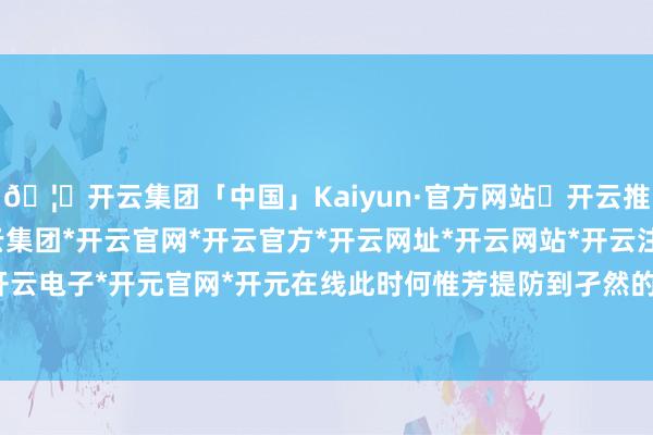 🦄开云集团「中国」Kaiyun·官方网站✅开云推荐✅我们为您提供:开云集团*开云官网*开云官方*开云网址*开云网站*开云注册*开云开户*开云电子*开元官网*开元在线此时何惟芳提防到孑然的莲舟-开云集团「中国」Kaiyun·官方网站