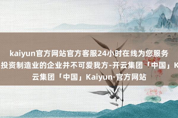 kaiyun官方网站官方客服24小时在线为您服务!到好意思邦原土投资制造业的企业并不可爱我方-开云集团「中国」Kaiyun·官方网站