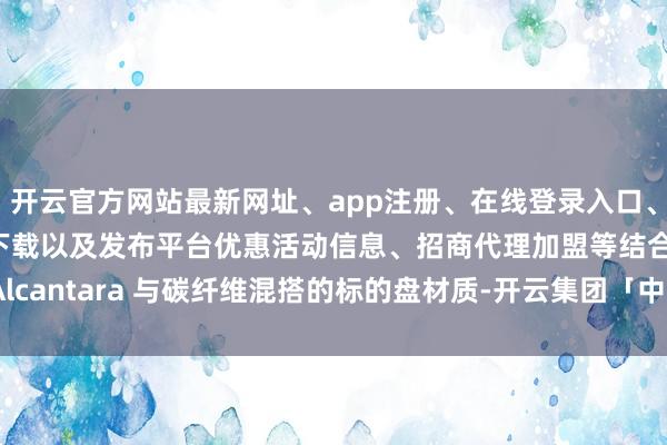 开云官方网站最新网址、app注册、在线登录入口、手机网页版、客户端下载以及发布平台优惠活动信息、招商代理加盟等结合 Alcantara 与碳纤维混搭的标的盘材质-开云集团「中国」Kaiyun·官方网站