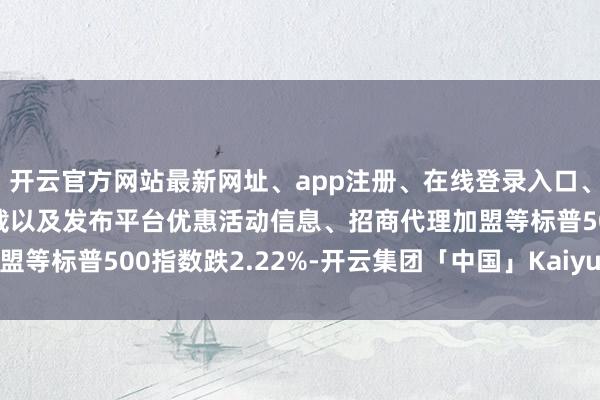开云官方网站最新网址、app注册、在线登录入口、手机网页版、客户端下载以及发布平台优惠活动信息、招商代理加盟等标普500指数跌2.22%-开云集团「中国」Kaiyun·官方网站