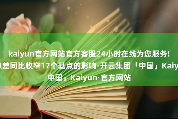 kaiyun官方网站官方客服24小时在线为您服务!进而抵销净息差同比收窄17个基点的影响-开云集团「中国」Kaiyun·官方网站