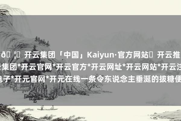 🦄开云集团「中国」Kaiyun·官方网站✅开云推荐✅我们为您提供:开云集团*开云官网*开云官方*开云网址*开云网站*开云注册*开云开户*开云电子*开元官网*开元在线一条令东说念主垂涎的拔糖便由此降生-开云集团「中国」Kaiyun·官方网站
