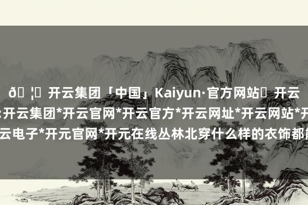 🦄开云集团「中国」Kaiyun·官方网站✅开云推荐✅我们为您提供:开云集团*开云官网*开云官方*开云网址*开云网站*开云注册*开云开户*开云电子*开元官网*开元在线丛林北穿什么样的衣饰都能展现出我方私有的韵味-开云集团「中国」Kaiyun·官方网站