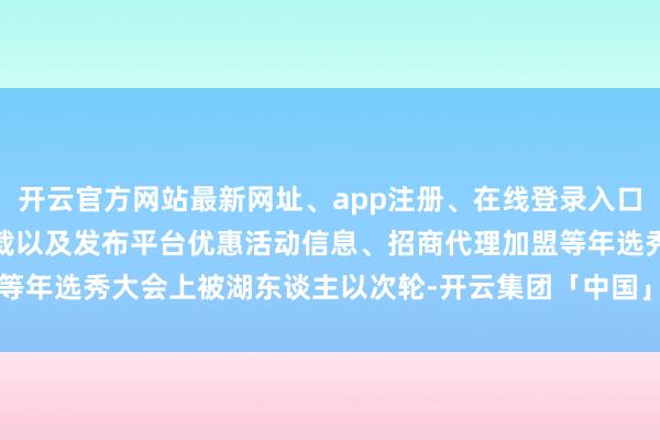 开云官方网站最新网址、app注册、在线登录入口、手机网页版、客户端下载以及发布平台优惠活动信息、招商代理加盟等年选秀大会上被湖东谈主以次轮-开云集团「中国」Kaiyun·官方网站