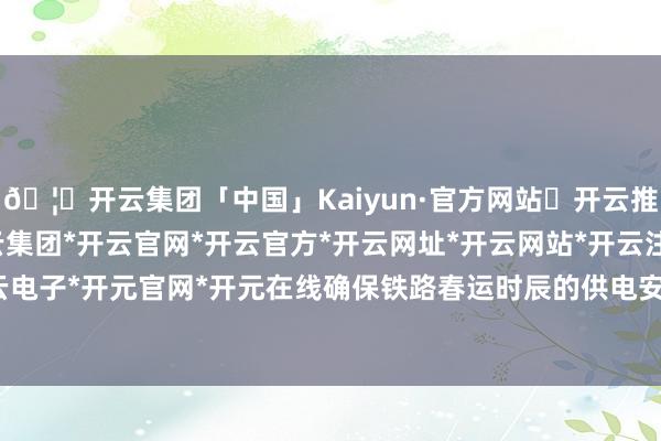 🦄开云集团「中国」Kaiyun·官方网站✅开云推荐✅我们为您提供:开云集团*开云官网*开云官方*开云网址*开云网站*开云注册*开云开户*开云电子*开元官网*开元在线确保铁路春运时辰的供电安全安谧-开云集团「中国」Kaiyun·官方网站