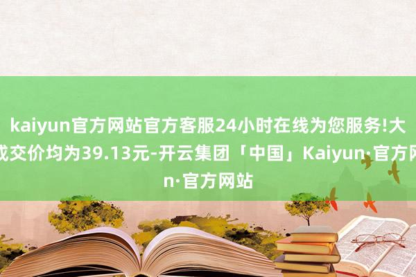 kaiyun官方网站官方客服24小时在线为您服务!大量成交价均为39.13元-开云集团「中国」Kaiyun·官方网站