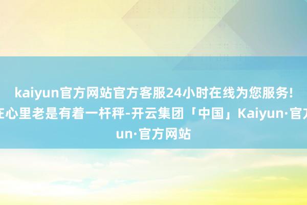 kaiyun官方网站官方客服24小时在线为您服务!他们在心里老是有着一杆秤-开云集团「中国」Kaiyun·官方网站