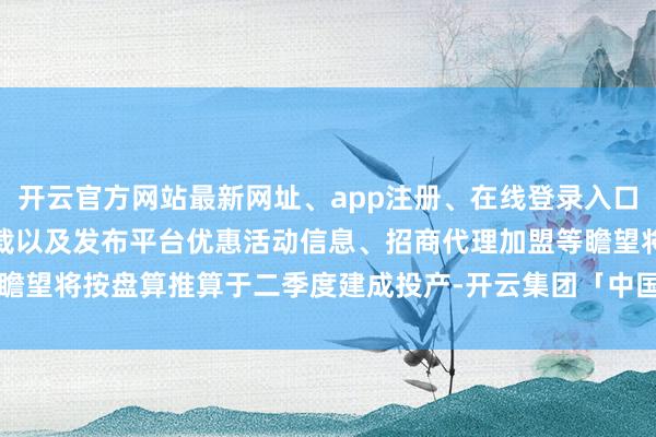 开云官方网站最新网址、app注册、在线登录入口、手机网页版、客户端下载以及发布平台优惠活动信息、招商代理加盟等瞻望将按盘算推算于二季度建成投产-开云集团「中国」Kaiyun·官方网站