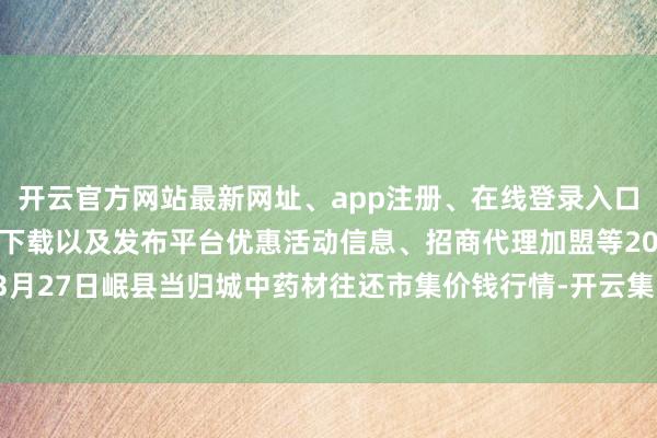 开云官方网站最新网址、app注册、在线登录入口、手机网页版、客户端下载以及发布平台优惠活动信息、招商代理加盟等2025年3月27日岷县当归城中药材往还市集价钱行情-开云集团「中国」Kaiyun·官方网站