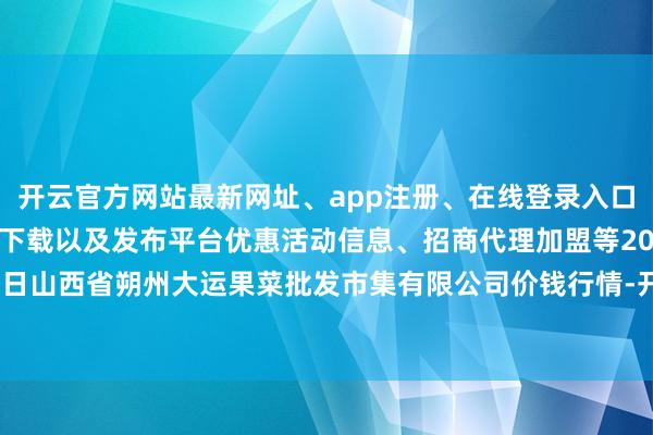 开云官方网站最新网址、app注册、在线登录入口、手机网页版、客户端下载以及发布平台优惠活动信息、招商代理加盟等2025年3月27日山西省朔州大运果菜批发市集有限公司价钱行情-开云集团「中国」Kaiyun·官方网站