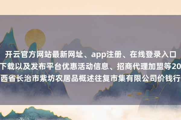 开云官方网站最新网址、app注册、在线登录入口、手机网页版、客户端下载以及发布平台优惠活动信息、招商代理加盟等2025年3月27日山西省长治市紫坊农居品概述往复市集有限公司价钱行情-开云集团「中国」Kaiyun·官方网站