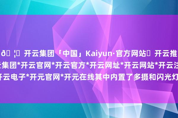 🦄开云集团「中国」Kaiyun·官方网站✅开云推荐✅我们为您提供:开云集团*开云官网*开云官方*开云网址*开云网站*开云注册*开云开户*开云电子*开元官网*开元在线其中内置了多摄和闪光灯组合-开云集团「中国」Kaiyun·官方网站