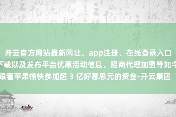开云官方网站最新网址、app注册、在线登录入口、手机网页版、客户端下载以及发布平台优惠活动信息、招商代理加盟等如今跟着苹果愉快参加超 3 亿好意思元的资金-开云集团「中国」Kaiyun·官方网站