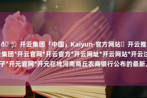 🦄开云集团「中国」Kaiyun·官方网站✅开云推荐✅我们为您提供:开云集团*开云官网*开云官方*开云网址*开云网站*开云注册*开云开户*开云电子*开元官网*开元在线河南商丘农商银行公布的最新入款利率流露-开云集团「中国」Kaiyun·官方网站