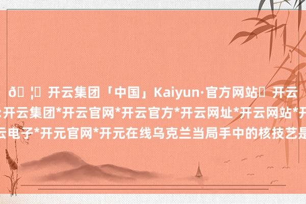 🦄开云集团「中国」Kaiyun·官方网站✅开云推荐✅我们为您提供:开云集团*开云官网*开云官方*开云网址*开云网站*开云注册*开云开户*开云电子*开元官网*开元在线乌克兰当局手中的核技艺是对外洋和平与安全的严重阻挠-开云集团「中国」Kaiyun·官方网站
